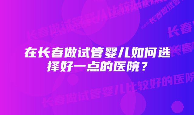 在长春做试管婴儿如何选择好一点的医院？