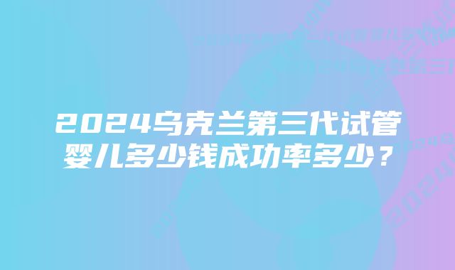 2024乌克兰第三代试管婴儿多少钱成功率多少？