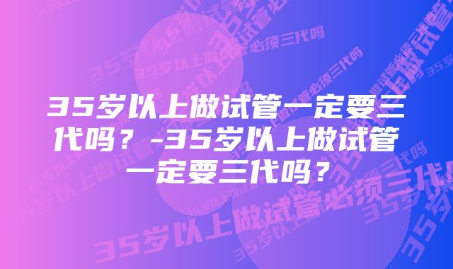 35岁以上做试管一定要三代吗？-35岁以上做试管一定要三代吗？