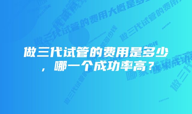 做三代试管的费用是多少，哪一个成功率高？