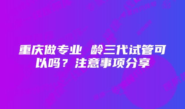 重庆做专业 龄三代试管可以吗？注意事项分享