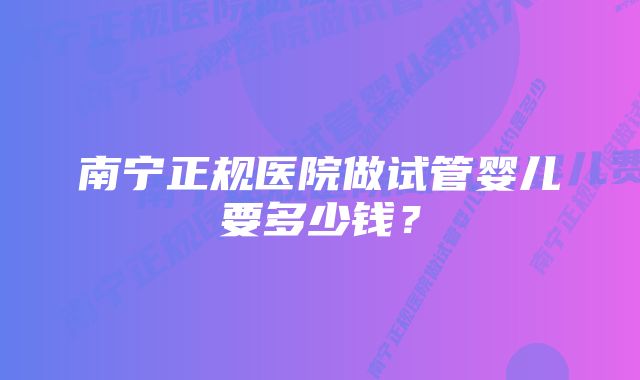 南宁正规医院做试管婴儿要多少钱？