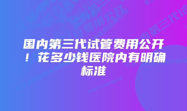 国内第三代试管费用公开！花多少钱医院内有明确标准