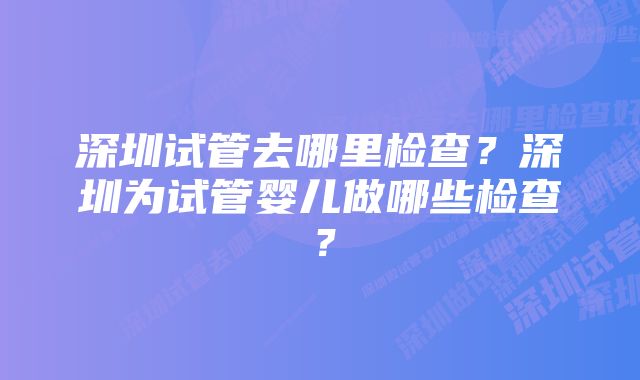 深圳试管去哪里检查？深圳为试管婴儿做哪些检查？