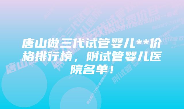 唐山做三代试管婴儿**价格排行榜，附试管婴儿医院名单！