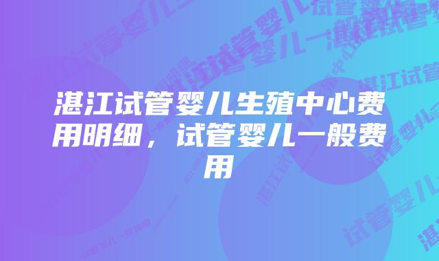 湛江试管婴儿生殖中心费用明细，试管婴儿一般费用