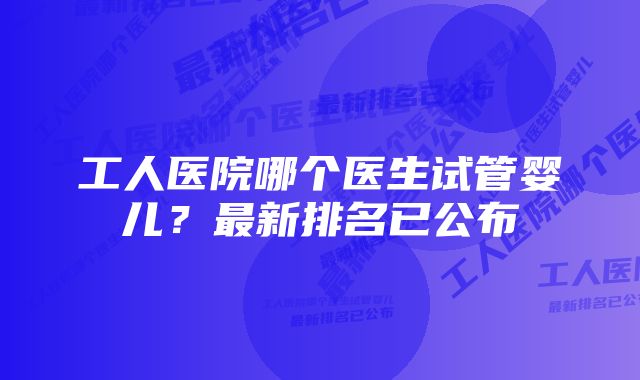 工人医院哪个医生试管婴儿？最新排名已公布