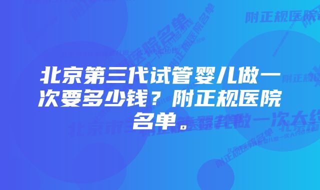 北京第三代试管婴儿做一次要多少钱？附正规医院名单。