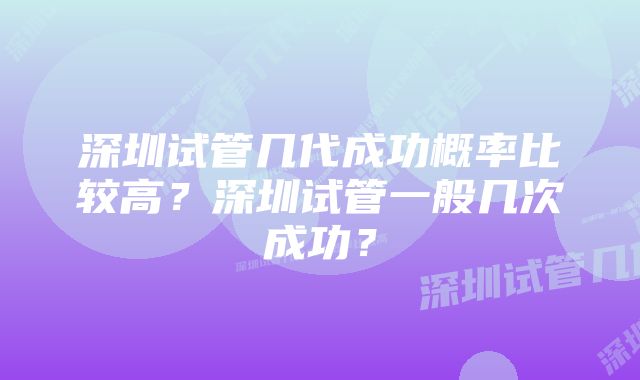 深圳试管几代成功概率比较高？深圳试管一般几次成功？