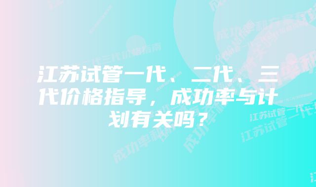 江苏试管一代、二代、三代价格指导，成功率与计划有关吗？