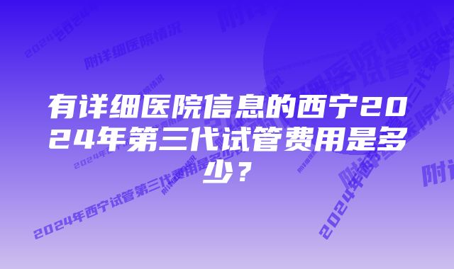 有详细医院信息的西宁2024年第三代试管费用是多少？