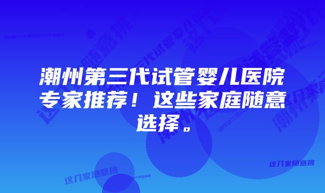 潮州第三代试管婴儿医院专家推荐！这些家庭随意选择。