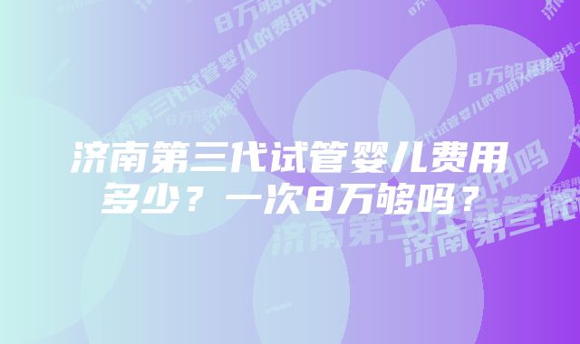 济南第三代试管婴儿费用多少？一次8万够吗？