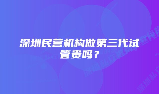 深圳民营机构做第三代试管贵吗？