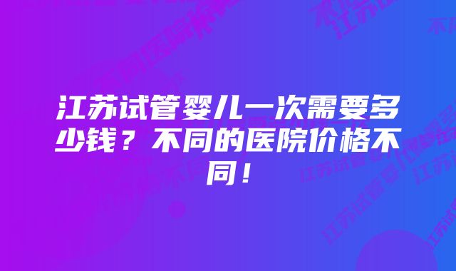 江苏试管婴儿一次需要多少钱？不同的医院价格不同！