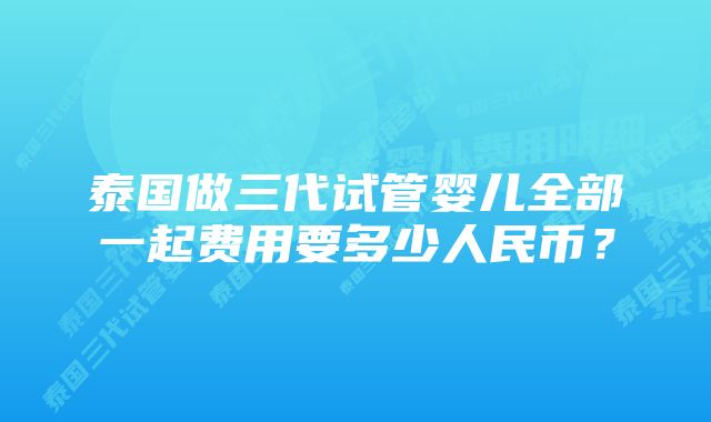 泰国做三代试管婴儿全部一起费用要多少人民币？