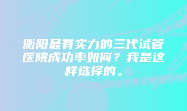 衡阳最有实力的三代试管医院成功率如何？我是这样选择的。