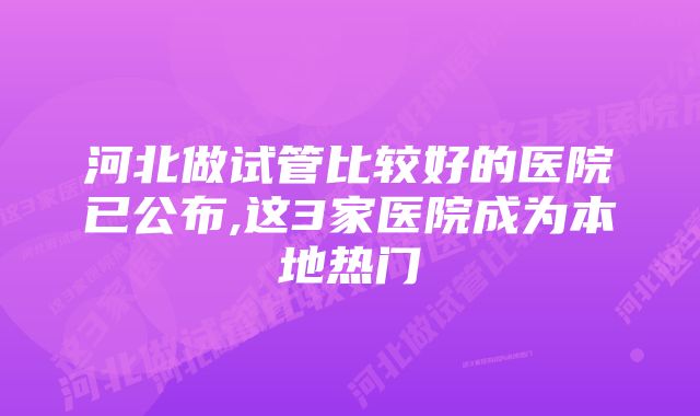 河北做试管比较好的医院已公布,这3家医院成为本地热门