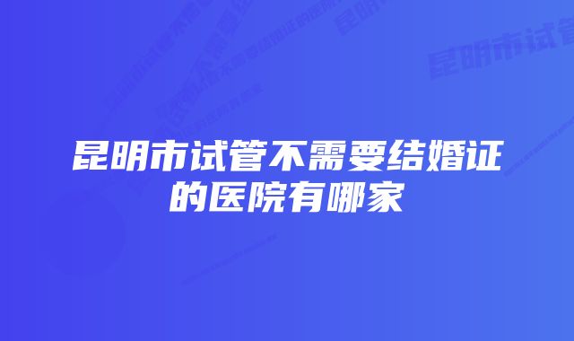 昆明市试管不需要结婚证的医院有哪家