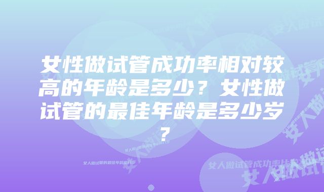 女性做试管成功率相对较高的年龄是多少？女性做试管的最佳年龄是多少岁？