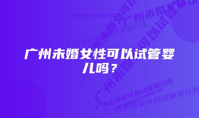 广州未婚女性可以试管婴儿吗？