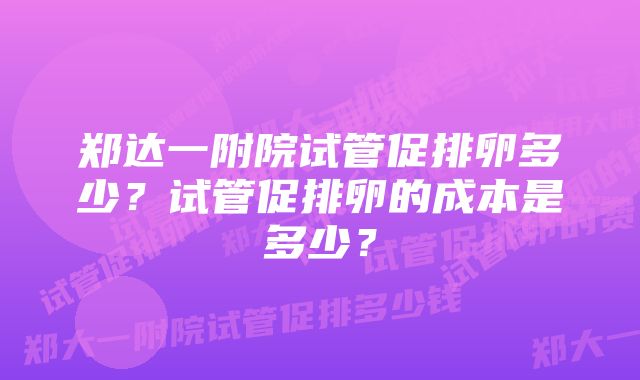 郑达一附院试管促排卵多少？试管促排卵的成本是多少？