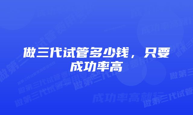 做三代试管多少钱，只要成功率高