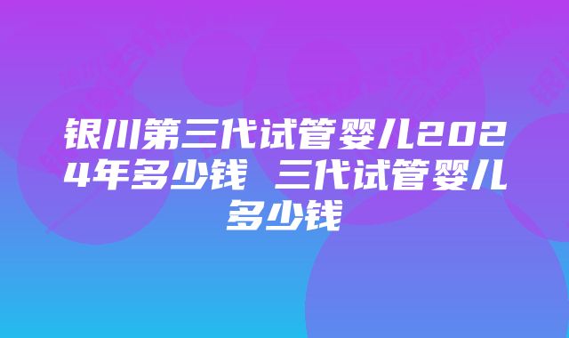 银川第三代试管婴儿2024年多少钱 三代试管婴儿多少钱