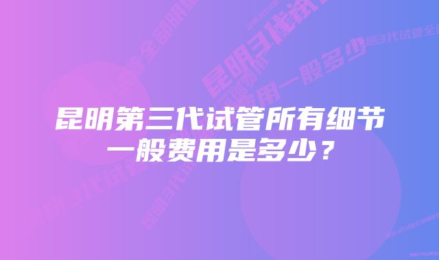 昆明第三代试管所有细节一般费用是多少？