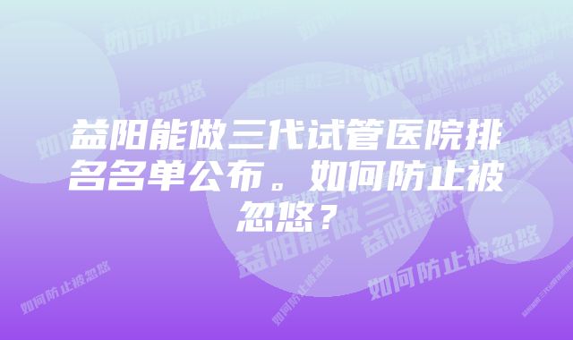 益阳能做三代试管医院排名名单公布。如何防止被忽悠？