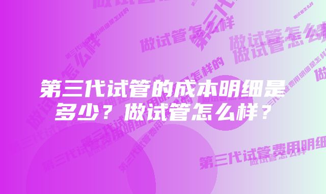 第三代试管的成本明细是多少？做试管怎么样？