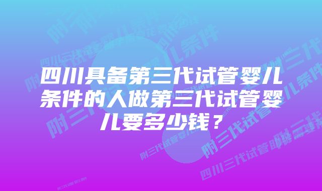 四川具备第三代试管婴儿条件的人做第三代试管婴儿要多少钱？