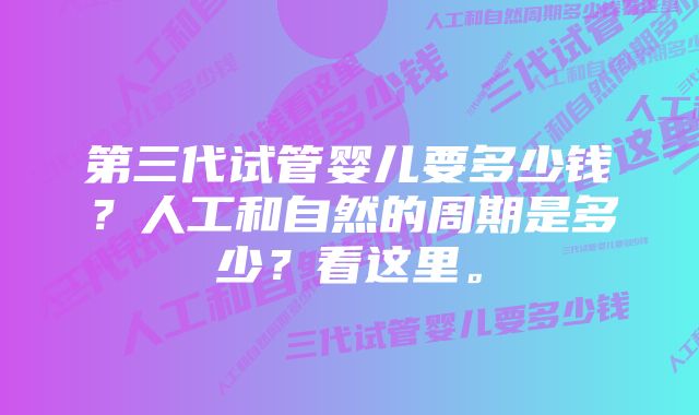 第三代试管婴儿要多少钱？人工和自然的周期是多少？看这里。