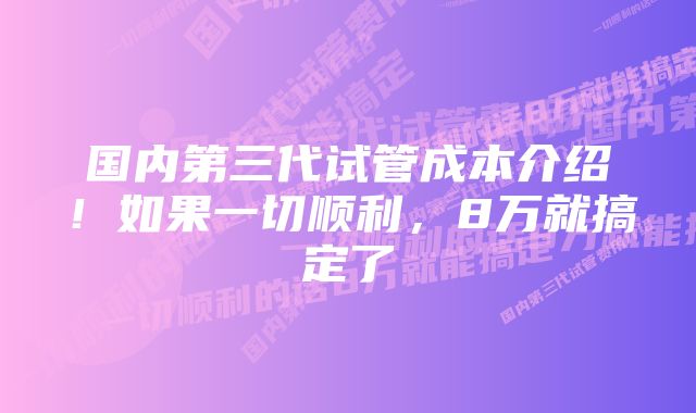 国内第三代试管成本介绍！如果一切顺利，8万就搞定了