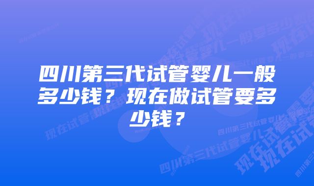 四川第三代试管婴儿一般多少钱？现在做试管要多少钱？