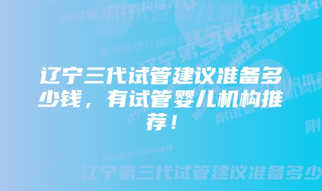 辽宁三代试管建议准备多少钱，有试管婴儿机构推荐！