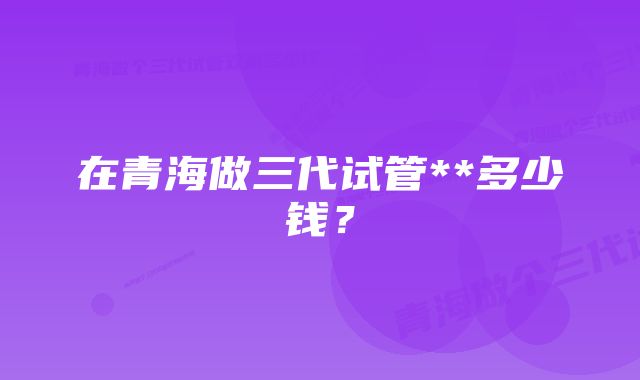 在青海做三代试管**多少钱？