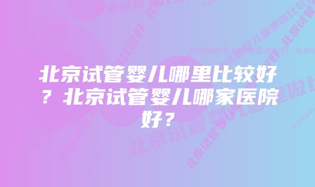 北京试管婴儿哪里比较好？北京试管婴儿哪家医院好？