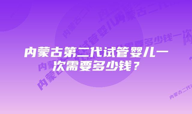 内蒙古第二代试管婴儿一次需要多少钱？