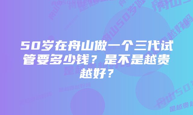 50岁在舟山做一个三代试管要多少钱？是不是越贵越好？