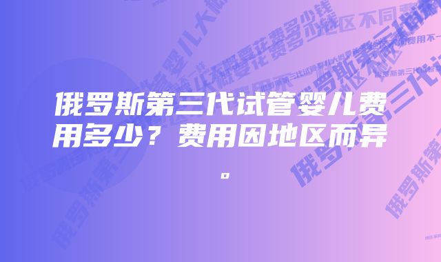 俄罗斯第三代试管婴儿费用多少？费用因地区而异。