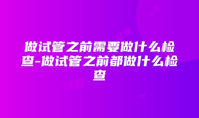 做试管之前需要做什么检查-做试管之前都做什么检查