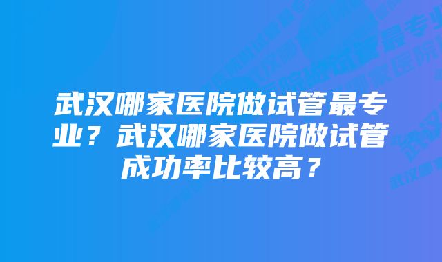 武汉哪家医院做试管最专业？武汉哪家医院做试管成功率比较高？