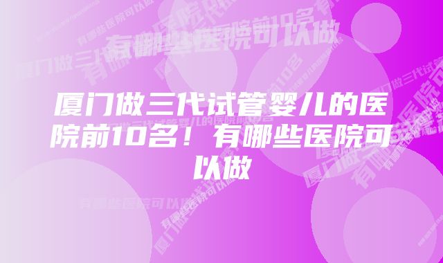 厦门做三代试管婴儿的医院前10名！有哪些医院可以做