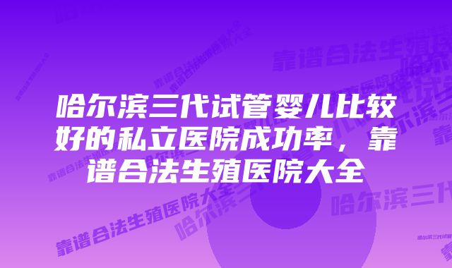 哈尔滨三代试管婴儿比较好的私立医院成功率，靠谱合法生殖医院大全