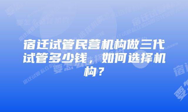 宿迁试管民营机构做三代试管多少钱，如何选择机构？