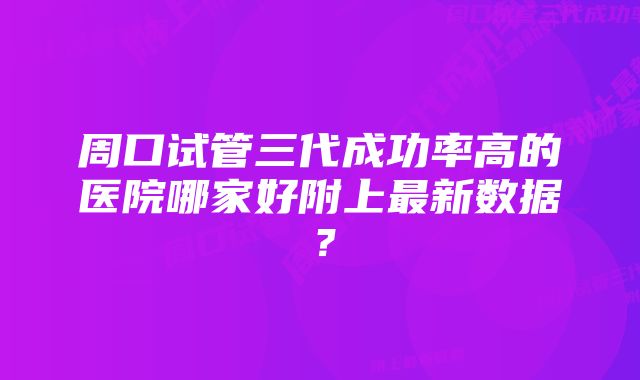 周口试管三代成功率高的医院哪家好附上最新数据？