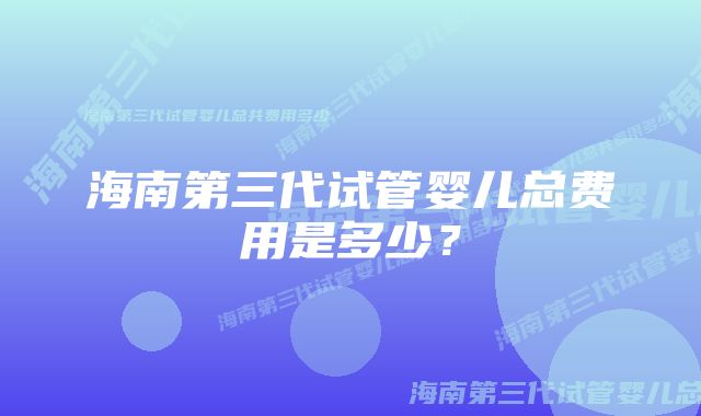 海南第三代试管婴儿总费用是多少？