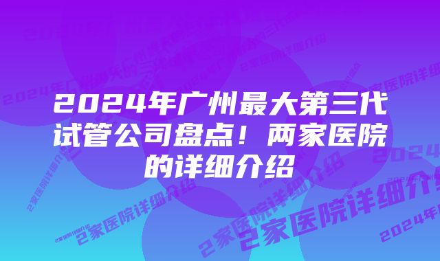 2024年广州最大第三代试管公司盘点！两家医院的详细介绍