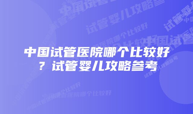 中国试管医院哪个比较好？试管婴儿攻略参考